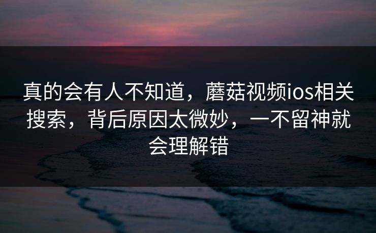 真的会有人不知道，蘑菇视频ios相关搜索，背后原因太微妙，一不留神就会理解错