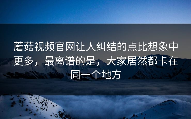 蘑菇视频官网让人纠结的点比想象中更多，最离谱的是，大家居然都卡在同一个地方