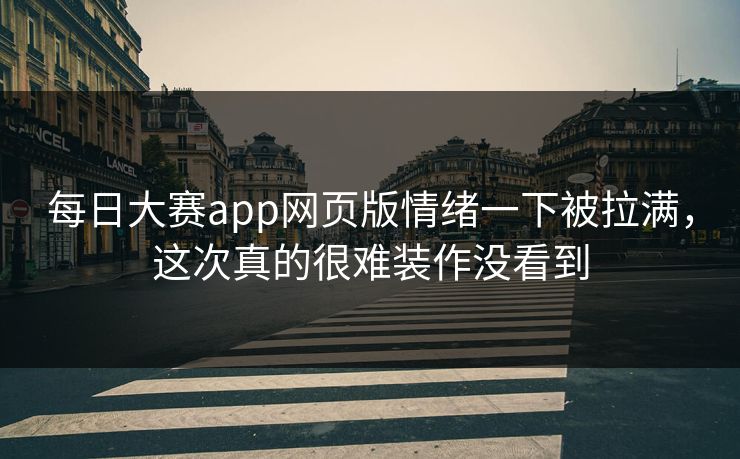 每日大赛app网页版情绪一下被拉满，这次真的很难装作没看到