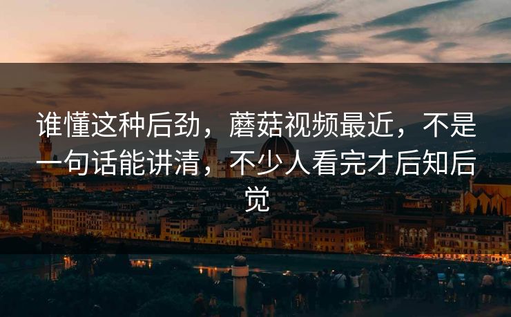 谁懂这种后劲，蘑菇视频最近，不是一句话能讲清，不少人看完才后知后觉