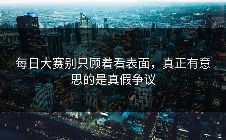 每日大赛别只顾着看表面，真正有意思的是真假争议
