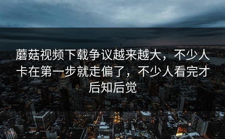蘑菇视频下载争议越来越大，不少人卡在第一步就走偏了，不少人看完才后知后觉