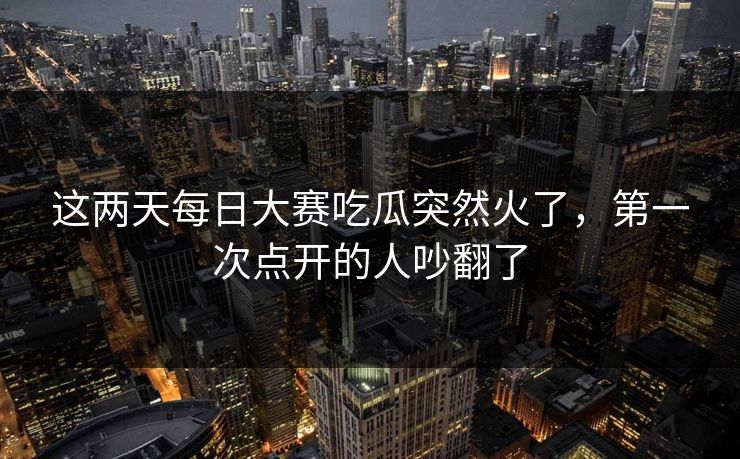 这两天每日大赛吃瓜突然火了，第一次点开的人吵翻了