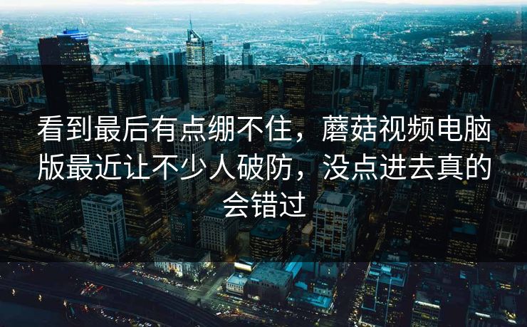 看到最后有点绷不住，蘑菇视频电脑版最近让不少人破防，没点进去真的会错过