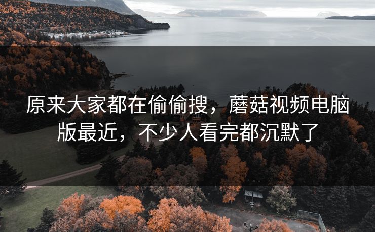 原来大家都在偷偷搜，蘑菇视频电脑版最近，不少人看完都沉默了