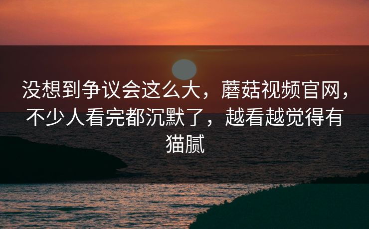 没想到争议会这么大，蘑菇视频官网，不少人看完都沉默了，越看越觉得有猫腻