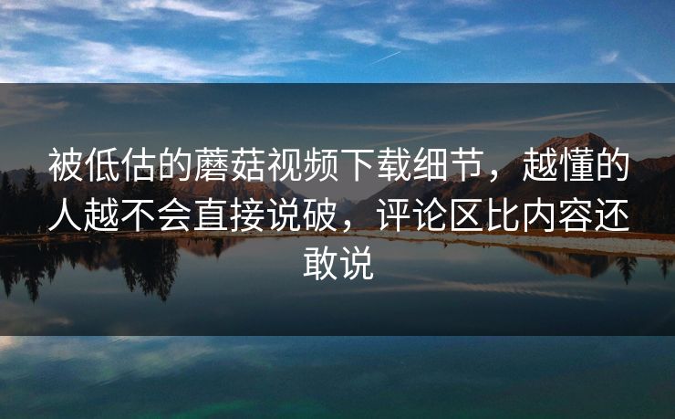 被低估的蘑菇视频下载细节，越懂的人越不会直接说破，评论区比内容还敢说