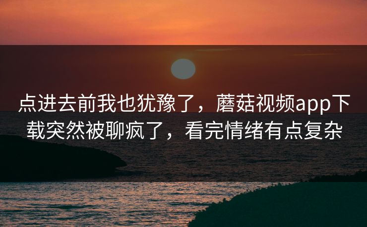 点进去前我也犹豫了，蘑菇视频app下载突然被聊疯了，看完情绪有点复杂