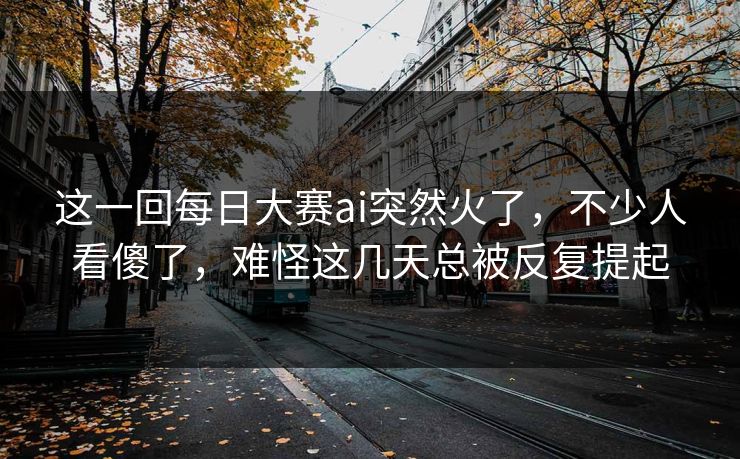 这一回每日大赛ai突然火了，不少人看傻了，难怪这几天总被反复提起