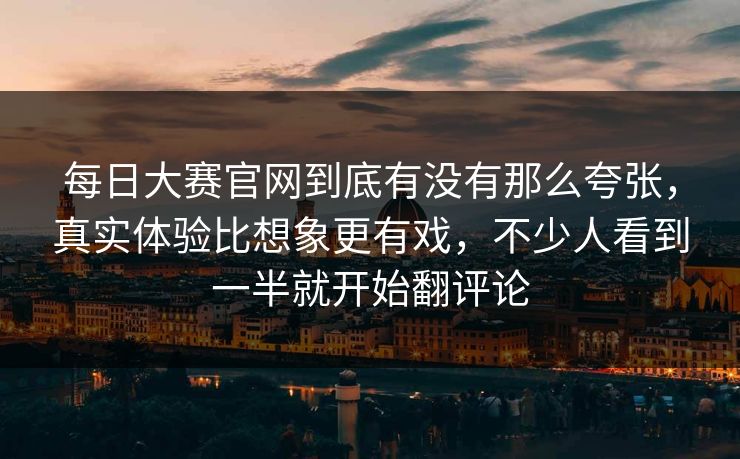 每日大赛官网到底有没有那么夸张，真实体验比想象更有戏，不少人看到一半就开始翻评论