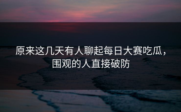 原来这几天有人聊起每日大赛吃瓜，围观的人直接破防