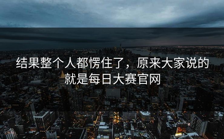 结果整个人都愣住了，原来大家说的就是每日大赛官网