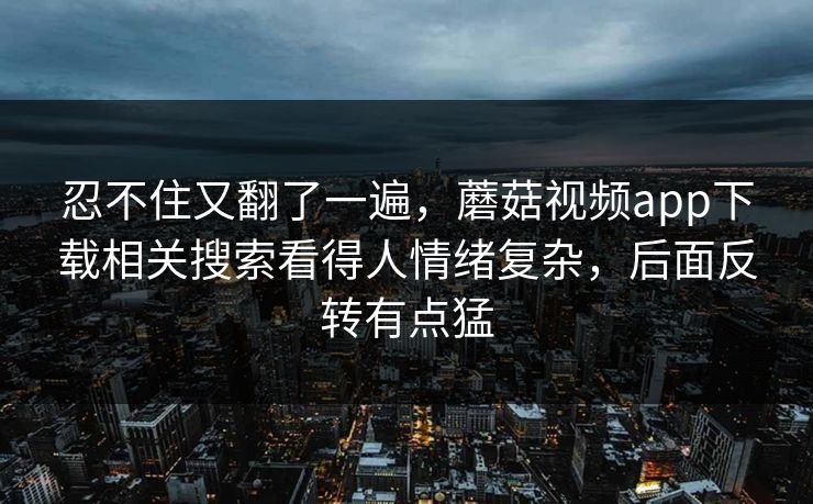 忍不住又翻了一遍，蘑菇视频app下载相关搜索看得人情绪复杂，后面反转有点猛