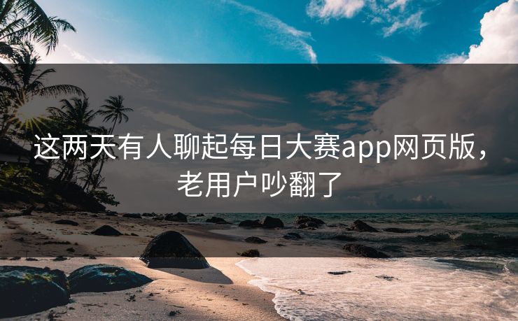 这两天有人聊起每日大赛app网页版，老用户吵翻了