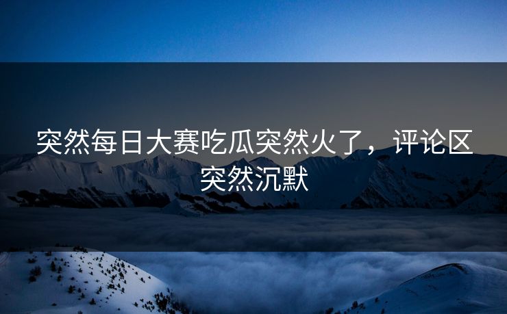 突然每日大赛吃瓜突然火了，评论区突然沉默