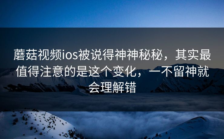 蘑菇视频ios被说得神神秘秘，其实最值得注意的是这个变化，一不留神就会理解错