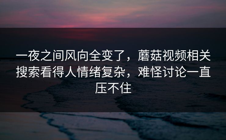 一夜之间风向全变了，蘑菇视频相关搜索看得人情绪复杂，难怪讨论一直压不住