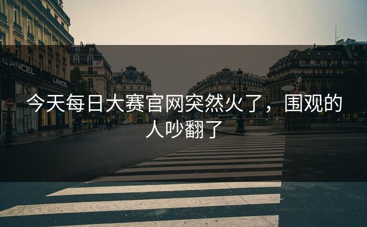今天每日大赛官网突然火了，围观的人吵翻了