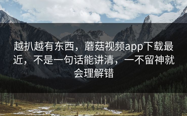 越扒越有东西，蘑菇视频app下载最近，不是一句话能讲清，一不留神就会理解错