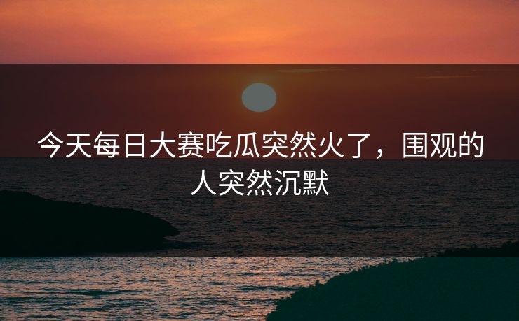 今天每日大赛吃瓜突然火了，围观的人突然沉默