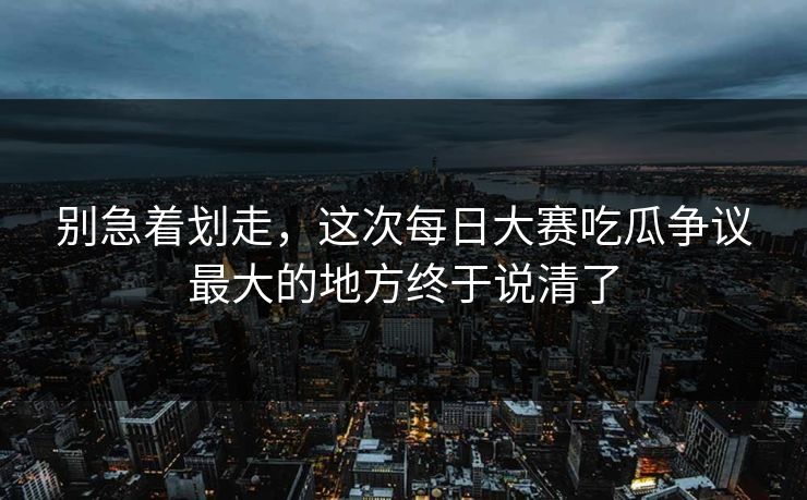 别急着划走，这次每日大赛吃瓜争议最大的地方终于说清了