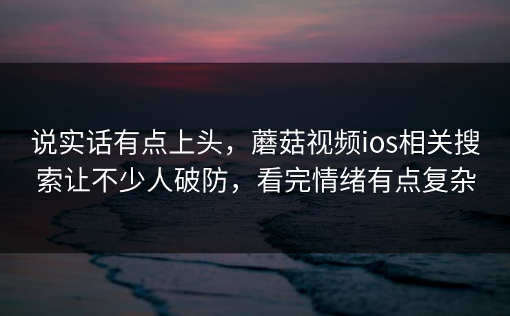 说实话有点上头，蘑菇视频ios相关搜索让不少人破防，看完情绪有点复杂