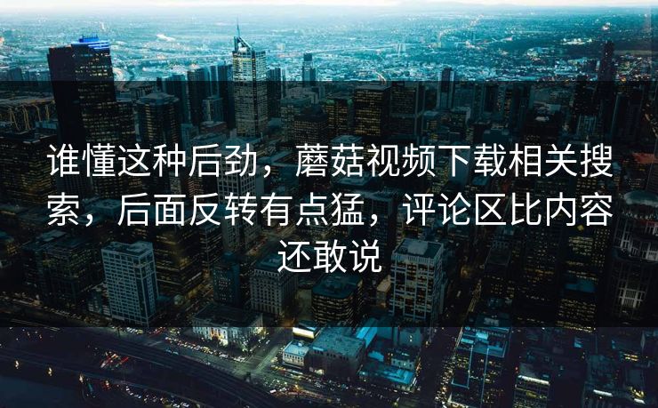谁懂这种后劲，蘑菇视频下载相关搜索，后面反转有点猛，评论区比内容还敢说