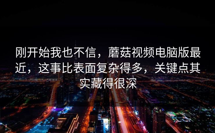 刚开始我也不信，蘑菇视频电脑版最近，这事比表面复杂得多，关键点其实藏得很深