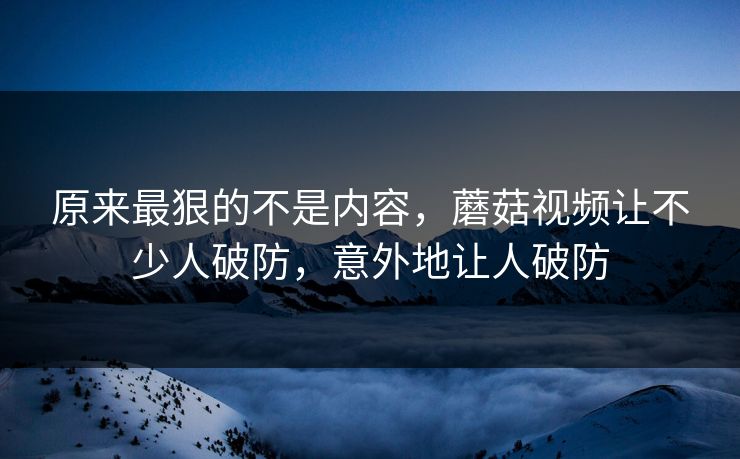 原来最狠的不是内容，蘑菇视频让不少人破防，意外地让人破防