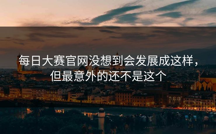 每日大赛官网没想到会发展成这样，但最意外的还不是这个