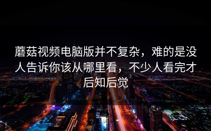 蘑菇视频电脑版并不复杂，难的是没人告诉你该从哪里看，不少人看完才后知后觉