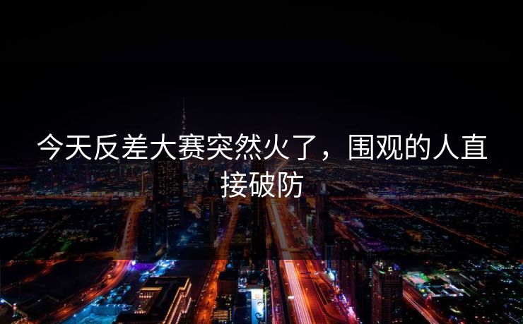 今天反差大赛突然火了，围观的人直接破防