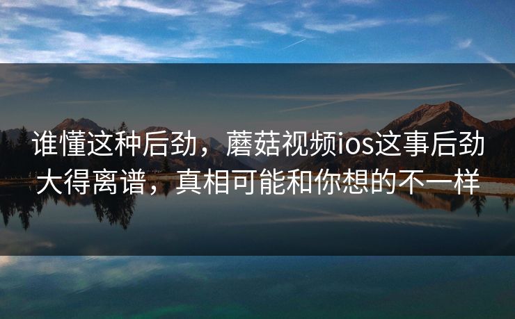 谁懂这种后劲，蘑菇视频ios这事后劲大得离谱，真相可能和你想的不一样