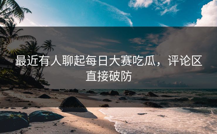 最近有人聊起每日大赛吃瓜，评论区直接破防