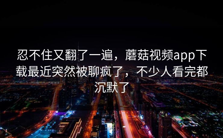 忍不住又翻了一遍，蘑菇视频app下载最近突然被聊疯了，不少人看完都沉默了