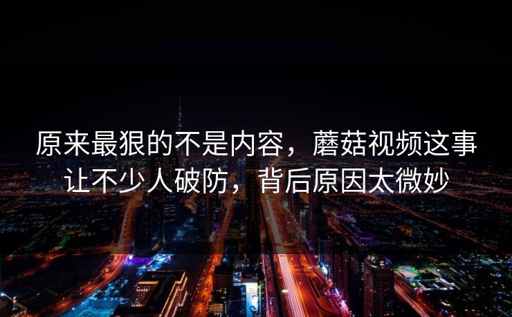 原来最狠的不是内容，蘑菇视频这事让不少人破防，背后原因太微妙