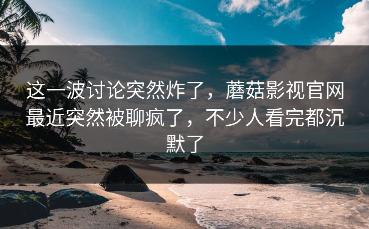 这一波讨论突然炸了，蘑菇影视官网最近突然被聊疯了，不少人看完都沉默了