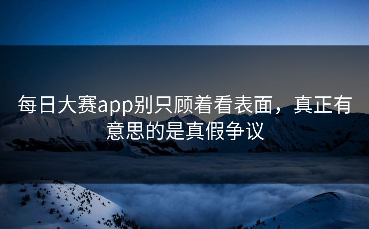 每日大赛app别只顾着看表面，真正有意思的是真假争议