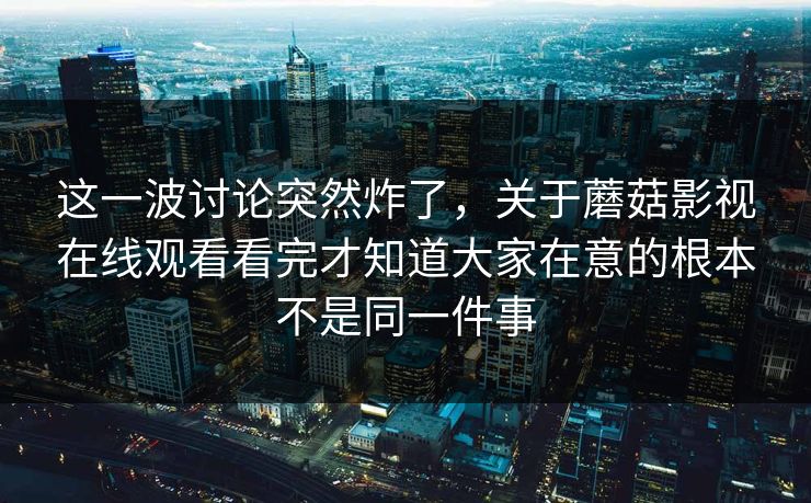 这一波讨论突然炸了，关于蘑菇影视在线观看看完才知道大家在意的根本不是同一件事