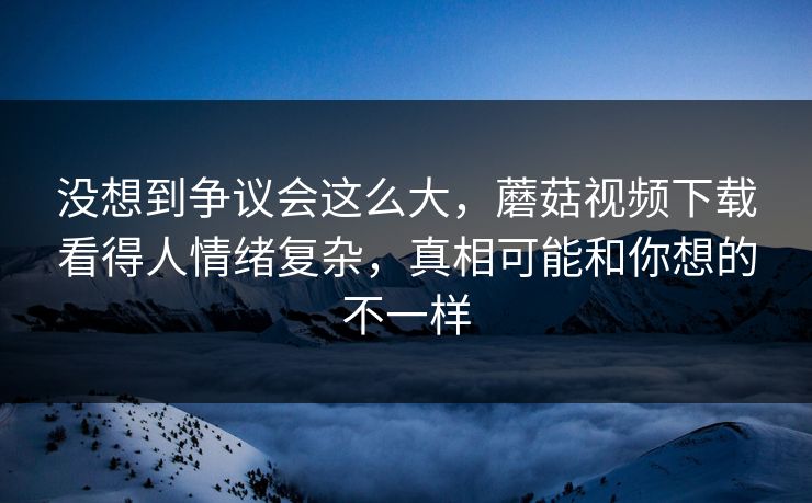 没想到争议会这么大，蘑菇视频下载看得人情绪复杂，真相可能和你想的不一样