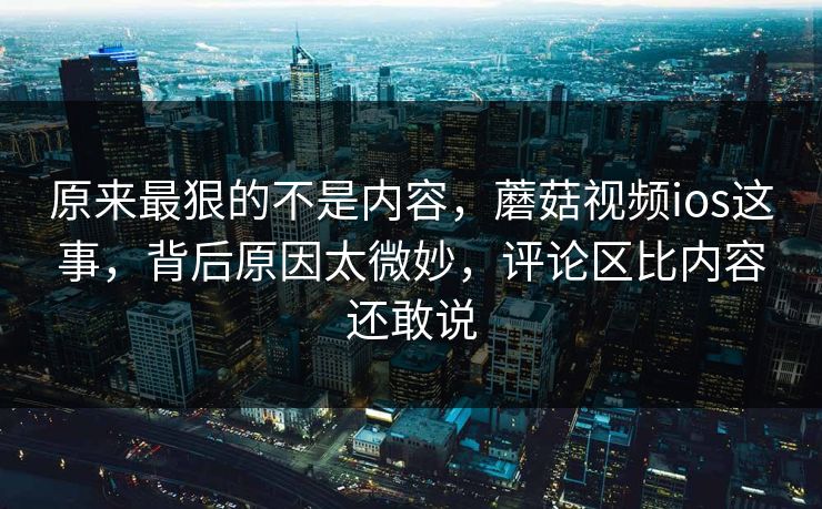 原来最狠的不是内容，蘑菇视频ios这事，背后原因太微妙，评论区比内容还敢说