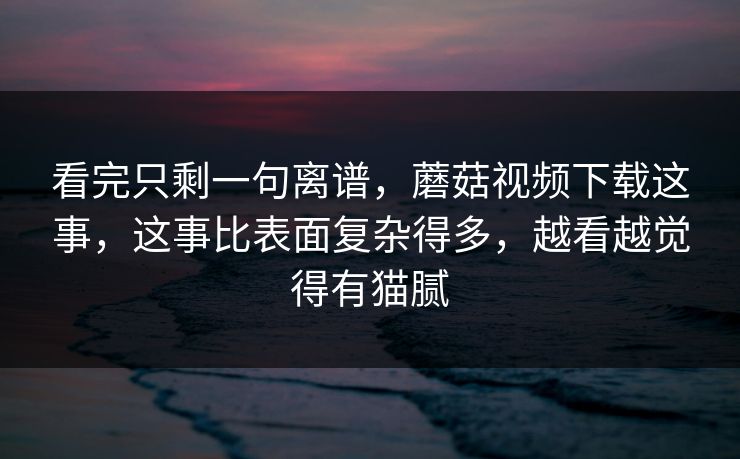 看完只剩一句离谱，蘑菇视频下载这事，这事比表面复杂得多，越看越觉得有猫腻