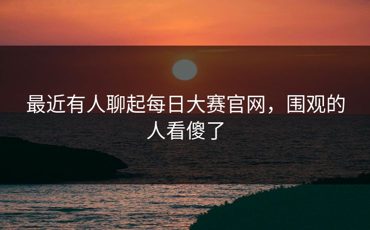 最近有人聊起每日大赛官网，围观的人看傻了