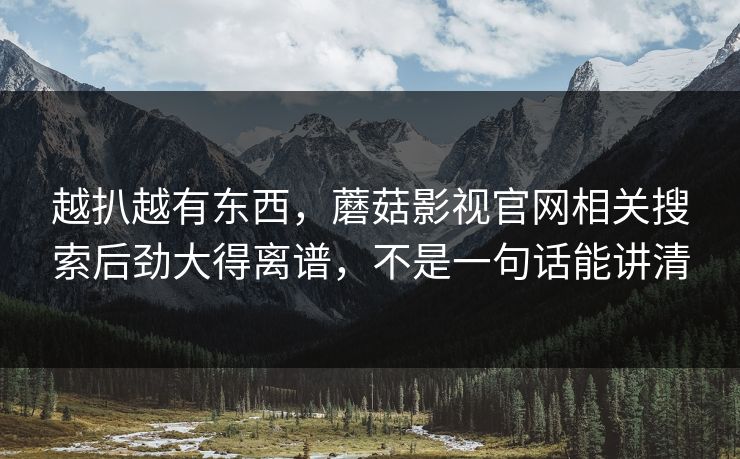 越扒越有东西，蘑菇影视官网相关搜索后劲大得离谱，不是一句话能讲清