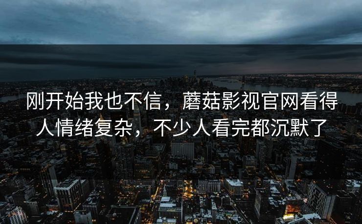 刚开始我也不信，蘑菇影视官网看得人情绪复杂，不少人看完都沉默了