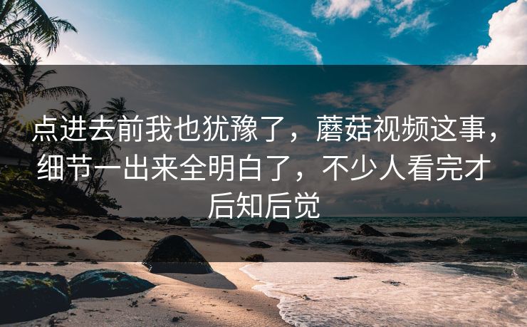 点进去前我也犹豫了，蘑菇视频这事，细节一出来全明白了，不少人看完才后知后觉