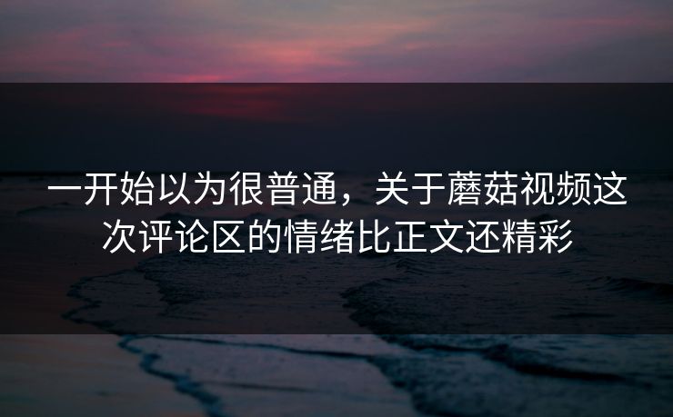 一开始以为很普通，关于蘑菇视频这次评论区的情绪比正文还精彩