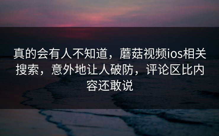 真的会有人不知道，蘑菇视频ios相关搜索，意外地让人破防，评论区比内容还敢说