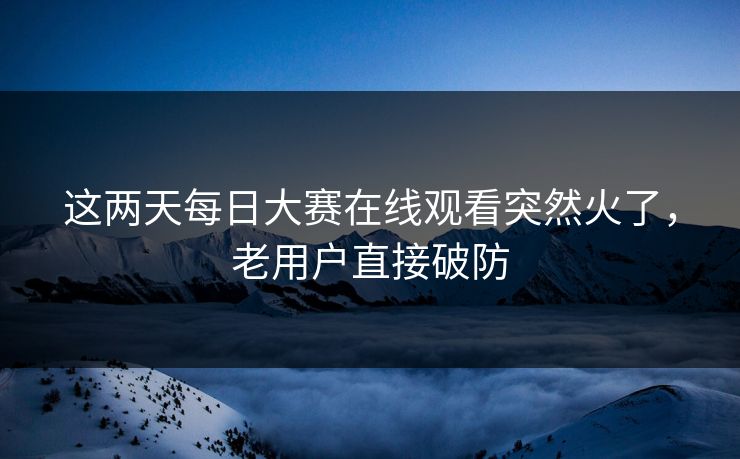 这两天每日大赛在线观看突然火了，老用户直接破防