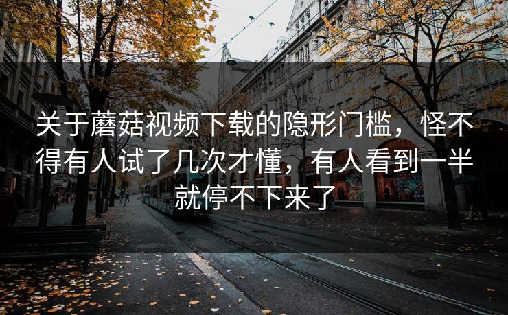 关于蘑菇视频下载的隐形门槛，怪不得有人试了几次才懂，有人看到一半就停不下来了